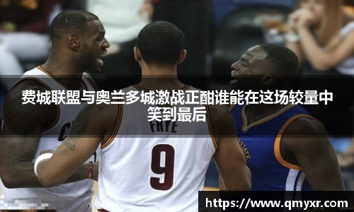 费城联盟与奥兰多城激战正酣谁能在这场较量中笑到最后